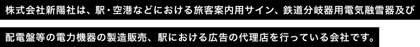 株式会社新陽社は、駅・空港などにおける旅客案内用サイン、鉄道分岐器用電気融雪器及び配電盤等の電力機器の製造販売、駅における広告の代理店を行っている会社です。